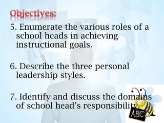 5. Enumerate the various roles of a
school heads in achieving
instructional goals.
6. Describe the three personal
leadership styles.
7. Identify and discuss the domains
of school head’s responsibility.
 