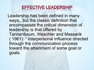 Leadership has been defined in many
ways., but the classic definition that
encompasses the critical dimension of
leadership is that offered by
Tannenbaum, Weschler and Massarik
( 1961): “ Interpersonal influence directed
through the communication process
toward the attainment of some goal or
goals.
 
