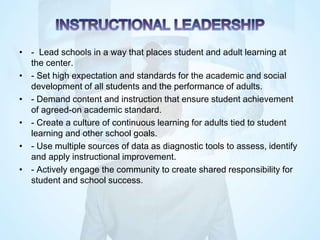 • - Lead schools in a way that places student and adult learning at
the center.
• - Set high expectation and standards for the academic and social
development of all students and the performance of adults.
• - Demand content and instruction that ensure student achievement
of agreed-on academic standard.
• - Create a culture of continuous learning for adults tied to student
learning and other school goals.
• - Use multiple sources of data as diagnostic tools to assess, identify
and apply instructional improvement.
• - Actively engage the community to create shared responsibility for
student and school success.
 