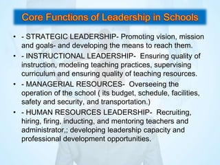 • - STRATEGIC LEADERSHIP- Promoting vision, mission
and goals- and developing the means to reach them.
• - INSTRUCTIONAL LEADERSHIP- Ensuring quality of
instruction, modeling teaching practices, supervising
curriculum and ensuring quality of teaching resources.
• - MANAGERIAL RESOURCES- Overseeing the
operation of the school ( its budget, schedule, facilities,
safety and security, and transportation.)
• - HUMAN RESOURCES LEADERSHIP- Recruiting,
hiring, firing, inducting, and mentoring teachers and
administrator,; developing leadership capacity and
professional development opportunities.
 