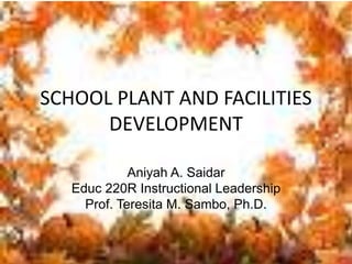 SCHOOL PLANT AND FACILITIES
DEVELOPMENT
Aniyah A. Saidar
Educ 220R Instructional Leadership
Prof. Teresita M. Sambo, Ph.D.
 