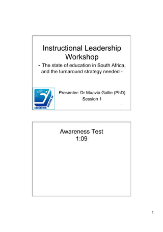 Instructional Leadership
         Workshop
- The state of education in South Africa,
 and the turnaround strategy needed -



         Presenter: Dr Muavia Gallie (PhD)
                     Session 1
                                        1




          Awareness Test
               1:09




                                             1
 