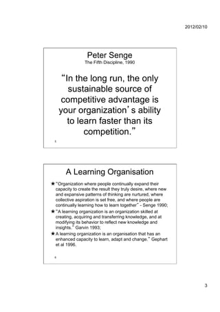 2012/02/10




                  Peter Senge
                 The Fifth Discipline, 1990


       In the long run, the only
        sustainable source of
      competitive advantage is
      your organization s ability
        to learn faster than its
             competition.
  5




       A Learning Organisation
★  Organization where people continually expand their
  capacity to create the result they truly desire, where new
  and expansive patterns of thinking are nurtured, where
  collective aspiration is set free, and where people are
  continually learning how to learn together - Senge 1990;
★  A learning organization is an organization skilled at
  creating, acquiring and transferring knowledge, and at
  modifying its behavior to reflect new knowledge and
  insights. Garvin 1993;
★ A learning organization is an organisation that has an
  enhanced capacity to learn, adapt and change. Gephart
  et al 1996.

  6




                                                                       3
 