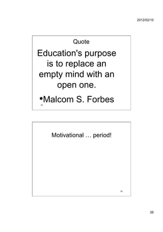 2012/02/10




            Quote

Education's purpose
  is to replace an
empty mind with an
      open one.
• Malcom S. Forbes
75




     Motivational … period!




                              76




                                          38
 