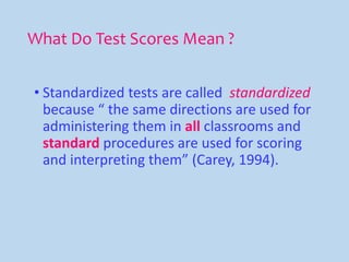 What Do Test Scores Mean ?
• Standardized tests are called standardized
because “ the same directions are used for
administering them in all classrooms and
standard procedures are used for scoring
and interpreting them” (Carey, 1994).
 