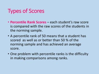 Types of Scores
• Percentile Rank Scores – each student’s raw score
is compared with the raw scores of the students in
the norming sample.
• A percentile rank of 50 means that a student has
scored as well as or better than 50 % of the
norming sample and has achieved an average
score.
• One problem with percentile ranks is the difficulty
in making comparisons among ranks.
 