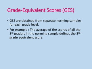 Grade-Equivalent Scores (GES)
• GES are obtained from separate norming samples
for each grade level.
• For example : The average of the scores of all the
3rd graders in the norming sample defines the 3rd-
grade equivalent score.
 