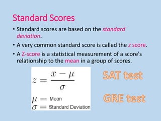 Standard Scores
• Standard scores are based on the standard
deviation.
• A very common standard score is called the z score.
• A Z-score is a statistical measurement of a score's
relationship to the mean in a group of scores.
 