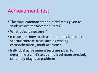 Achievement Test
• The most common standardized tests given to
students are “achievement tests”.
• What does it measure ?
• It measures how much a student has learned in
specific content areas such as reading
comprehension , math or science.
• Individual achievement tests are given to
determine a child’s academic level more precisely
or to help diagnose problems.
 