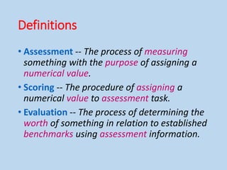 Definitions
• Assessment -- The process of measuring
something with the purpose of assigning a
numerical value.
• Scoring -- The procedure of assigning a
numerical value to assessment task.
• Evaluation -- The process of determining the
worth of something in relation to established
benchmarks using assessment information.
 