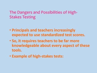 The Dangers and Possibilities of High-
Stakes Testing
• Principals and teachers increasingly
expected to use standardized test scores.
• So, it requires teachers to be far more
knowledgeable about every aspect of these
tools.
• Example of high-stakes tests:
 
