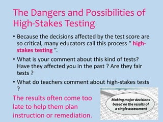 The Dangers and Possibilities of
High-Stakes Testing
• Because the decisions affected by the test score are
so critical, many educators call this process “ high-
stakes testing ”.
• What is your comment about this kind of tests?
Have they affected you in the past ? Are they fair
tests ?
• What do teachers comment about high-stakes tests
?
The results often come too
late to help them plan
instruction or remediation.
 