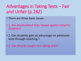 Advantages in Taking Tests – Fair
and Unfair (p.282)
• There are three basic issues :
• 1. Are standardized tests biased against minority
students?
• 2. Can students gain an advantage on admission
tests through coaching ?
• 3. Can they be taught test-taking skills?
 