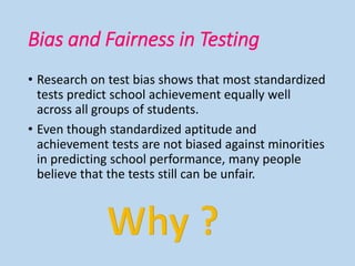 Bias and Fairness in Testing
• Research on test bias shows that most standardized
tests predict school achievement equally well
across all groups of students.
• Even though standardized aptitude and
achievement tests are not biased against minorities
in predicting school performance, many people
believe that the tests still can be unfair.
 