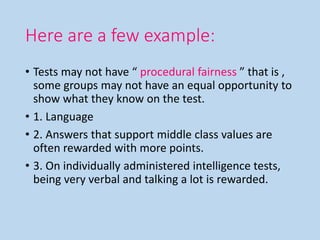 Here are a few example:
• Tests may not have “ procedural fairness ” that is ,
some groups may not have an equal opportunity to
show what they know on the test.
• 1. Language
• 2. Answers that support middle class values are
often rewarded with more points.
• 3. On individually administered intelligence tests,
being very verbal and talking a lot is rewarded.
 