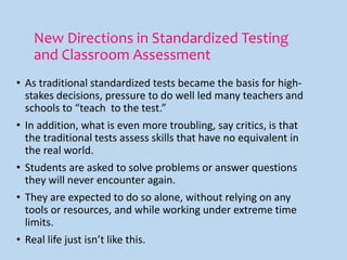 New Directions in Standardized Testing
and Classroom Assessment
• As traditional standardized tests became the basis for high-
stakes decisions, pressure to do well led many teachers and
schools to “teach to the test.”
• In addition, what is even more troubling, say critics, is that
the traditional tests assess skills that have no equivalent in
the real world.
• Students are asked to solve problems or answer questions
they will never encounter again.
• They are expected to do so alone, without relying on any
tools or resources, and while working under extreme time
limits.
• Real life just isn’t like this.
 