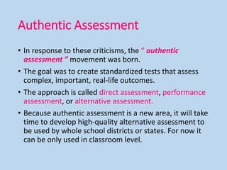 Authentic Assessment
• In response to these criticisms, the “ authentic
assessment ” movement was born.
• The goal was to create standardized tests that assess
complex, important, real-life outcomes.
• The approach is called direct assessment, performance
assessment, or alternative assessment.
• Because authentic assessment is a new area, it will take
time to develop high-quality alternative assessment to
be used by whole school districts or states. For now it
can be only used in classroom level.
 