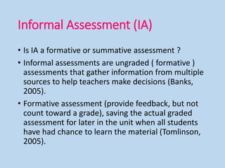 Informal Assessment (IA)
• Is IA a formative or summative assessment ?
• Informal assessments are ungraded ( formative )
assessments that gather information from multiple
sources to help teachers make decisions (Banks,
2005).
• Formative assessment (provide feedback, but not
count toward a grade), saving the actual graded
assessment for later in the unit when all students
have had chance to learn the material (Tomlinson,
2005).
 