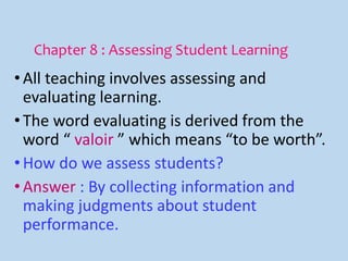 Chapter 8 : Assessing Student Learning
•All teaching involves assessing and
evaluating learning.
•The word evaluating is derived from the
word “ valoir ” which means “to be worth”.
•How do we assess students?
•Answer : By collecting information and
making judgments about student
performance.
 