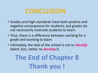 • Grades and high standards have both positive and
negative consequence for students, but grades do
not necessarily motivate students to learn.
• Thus, there is a difference between working for a
grade and working to learn.
• Ultimately, the task of the school is not to identify
talent, but, rather, to develop it.
 