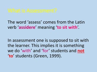 What is Assessment?
The word ‘assess’ comes from the Latin
verb ‘assidere’ meaning ‘to sit with’.
In assessment one is supposed to sit with
the learner. This implies it is something
we do ‘with’ and ‘for’ students and not
‘to’ students (Green, 1999).
 