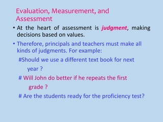 Evaluation, Measurement, and
Assessment
• At the heart of assessment is judgment, making
decisions based on values.
• Therefore, principals and teachers must make all
kinds of judgments. For example:
#Should we use a different text book for next
year ?
# Will John do better if he repeats the first
grade ?
# Are the students ready for the proficiency test?
 