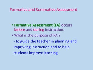 Formative and Summative Assessment
• Formative Assessment (FA) occurs
before and during instruction.
• What is the purpose of FA ?
- to guide the teacher in planning and
improving instruction and to help
students improve learning.
 