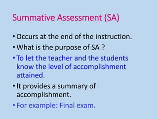 Summative Assessment (SA)
•Occurs at the end of the instruction.
•What is the purpose of SA ?
•To let the teacher and the students
know the level of accomplishment
attained.
•It provides a summary of
accomplishment.
•For example: Final exam.
 