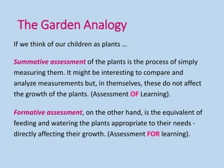 If we think of our children as plants …
Summative assessment of the plants is the process of simply
measuring them. It might be interesting to compare and
analyze measurements but, in themselves, these do not affect
the growth of the plants. (Assessment OF Learning).
Formative assessment, on the other hand, is the equivalent of
feeding and watering the plants appropriate to their needs -
directly affecting their growth. (Assessment FOR learning).
The Garden Analogy
 