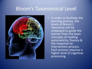 Bloom’s Taxonomical Level
             • In order to facilitate the
               learning process, the
               levels of Bloom’s
               Taxonomy will be
               employed to guide the
               learner from the basic
               concepts of reading
               automaticity, fluency &
               the response-to-
               intervention process.
               Each process requires a
               higher level of cognitive
               processing.
 