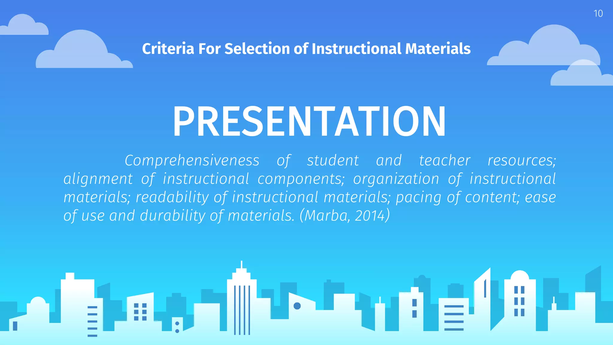 PRESENTATION
Comprehensiveness of student and teacher resources;
alignment of instructional components; organization of instructional
materials; readability of instructional materials; pacing of content; ease
of use and durability of materials. (Marba, 2014)
Criteria For Selection of Instructional Materials
10
 