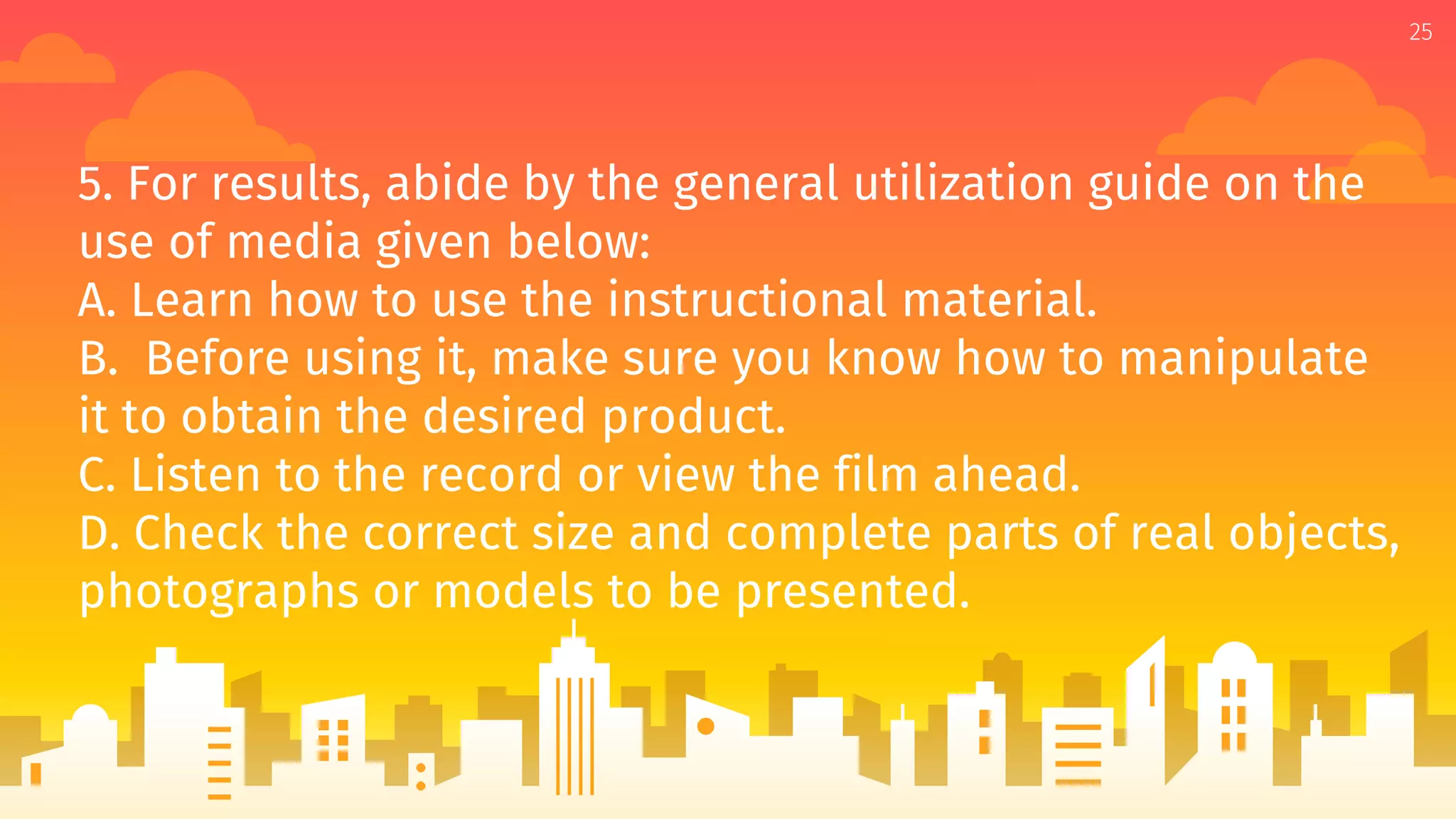 5. For results, abide by the general utilization guide on the
use of media given below:
A. Learn how to use the instructional material.
B. Before using it, make sure you know how to manipulate
it to obtain the desired product.
C. Listen to the record or view the film ahead.
D. Check the correct size and complete parts of real objects,
photographs or models to be presented.
25
 