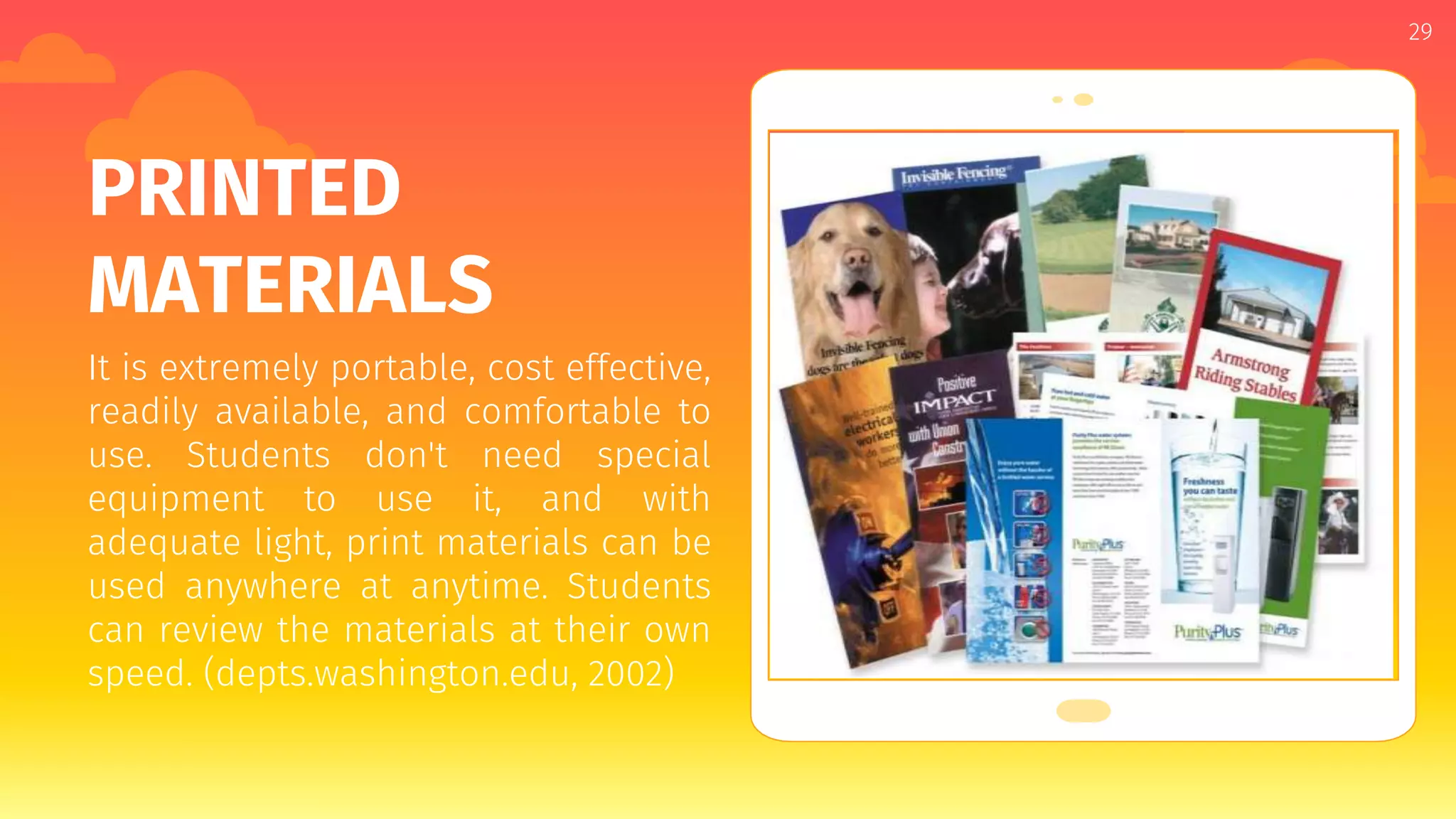 Place your screenshot here
29
PRINTED
MATERIALS
It is extremely portable, cost effective,
readily available, and comfortable to
use. Students don't need special
equipment to use it, and with
adequate light, print materials can be
used anywhere at anytime. Students
can review the materials at their own
speed. (depts.washington.edu, 2002)
 