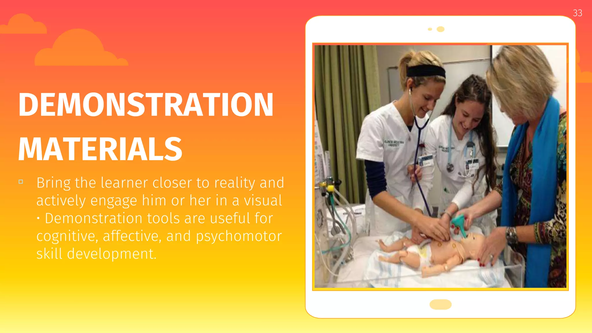 Place your screenshot here
33
DEMONSTRATION
MATERIALS
▫ Bring the learner closer to reality and
actively engage him or her in a visual
• Demonstration tools are useful for
cognitive, affective, and psychomotor
skill development.
 