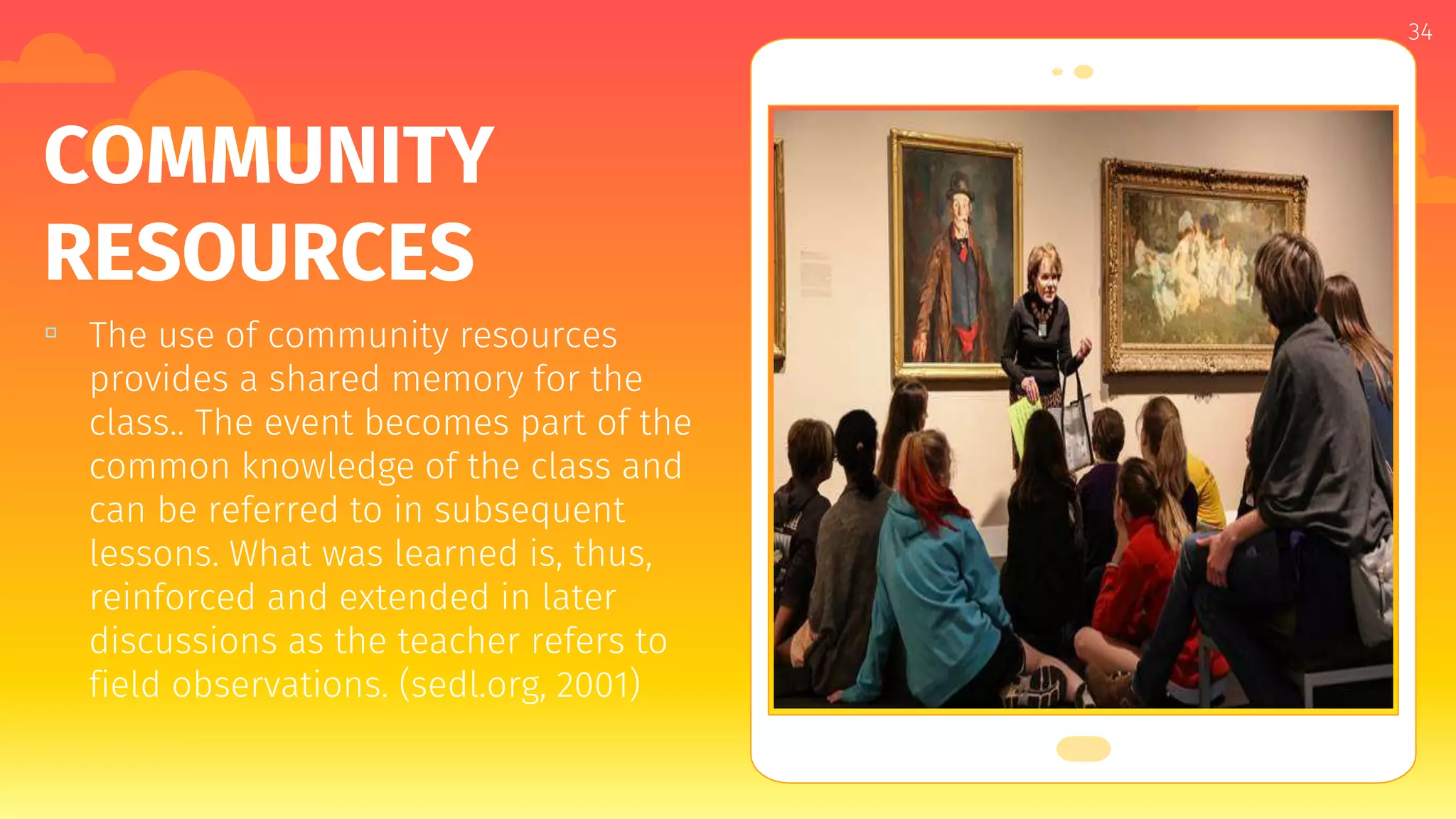 Place your screenshot here
34
COMMUNITY
RESOURCES
▫ The use of community resources
provides a shared memory for the
class.. The event becomes part of the
common knowledge of the class and
can be referred to in subsequent
lessons. What was learned is, thus,
reinforced and extended in later
discussions as the teacher refers to
field observations. (sedl.org, 2001)
 
