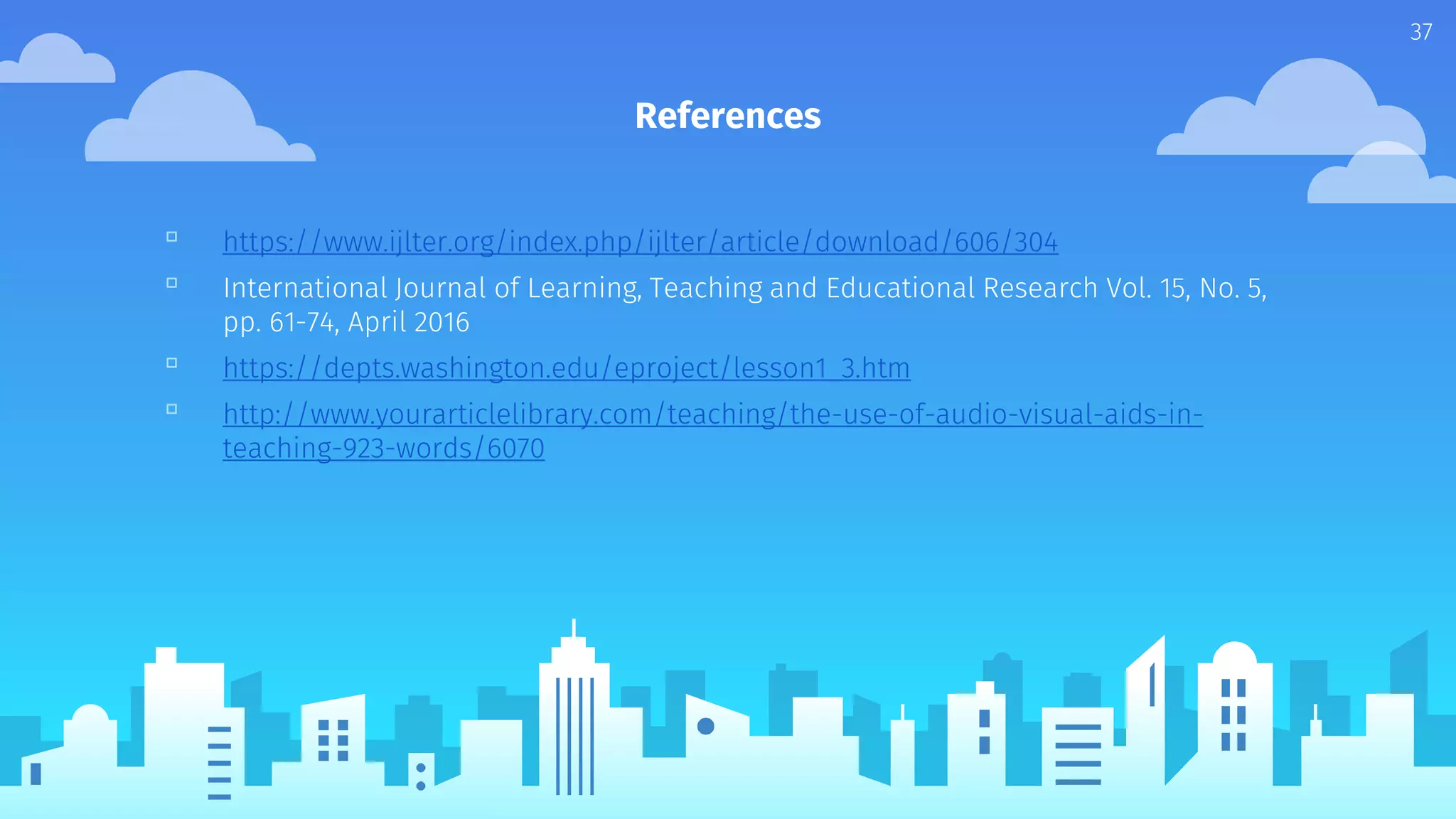 References
37
▫ https://www.ijlter.org/index.php/ijlter/article/download/606/304
▫ International Journal of Learning, Teaching and Educational Research Vol. 15, No. 5,
pp. 61-74, April 2016
▫ https://depts.washington.edu/eproject/lesson1_3.htm
▫ http://www.yourarticlelibrary.com/teaching/the-use-of-audio-visual-aids-in-
teaching-923-words/6070
 
