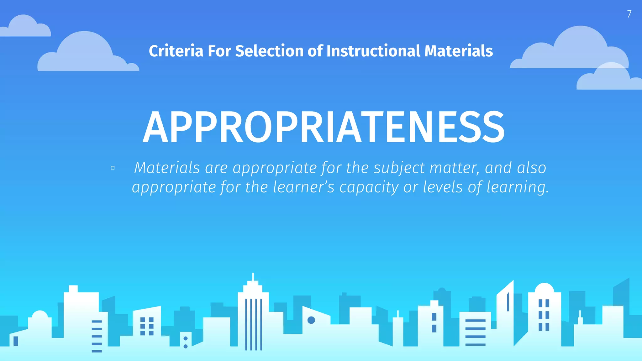 APPROPRIATENESS
▫ Materials are appropriate for the subject matter, and also
appropriate for the learner’s capacity or levels of learning.
Criteria For Selection of Instructional Materials
7
 