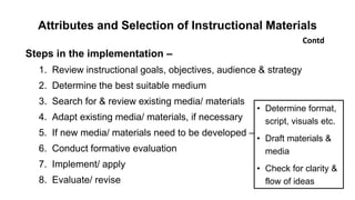 Attributes and Selection of Instructional Materials
Steps in the implementation –
1. Review instructional goals, objectives, audience & strategy
2. Determine the best suitable medium
3. Search for & review existing media/ materials
4. Adapt existing media/ materials, if necessary
5. If new media/ materials need to be developed –
6. Conduct formative evaluation
7. Implement/ apply
8. Evaluate/ revise
Contd
• Determine format,
script, visuals etc.
• Draft materials &
media
• Check for clarity &
flow of ideas
 
