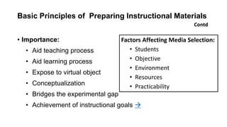 Basic Principles of Preparing Instructional Materials
• Importance:
• Aid teaching process
• Aid learning process
• Expose to virtual object
• Conceptualization
• Bridges the experimental gap
• Achievement of instructional goals 
Contd
Factors Affecting Media Selection:
• Students
• Objective
• Environment
• Resources
• Practicability
 