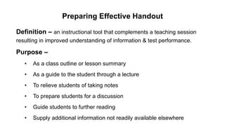 Preparing Effective Handout
Definition – an instructional tool that complements a teaching session
resulting in improved understanding of information & test performance.
Purpose –
• As a class outline or lesson summary
• As a guide to the student through a lecture
• To relieve students of taking notes
• To prepare students for a discussion
• Guide students to further reading
• Supply additional information not readily available elsewhere
 