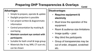 Preparing OHP Transparencies & Overlays
Disadvantages
• Requires equipment &
electricity
• Must know the operation of the
equipment
• Room & audience size limitations
• Image quality – poor
• May blind the participants
• Group of transparencies may be
out of order, dropped, scratched
etc.
Contd
Advantages
• Simple to prepare, operate & update
• Daylight projection is possible
• Can project written & diagrammatic
information
• Control presentation by masking &
overlaying
• Maintain constant eye contact with
participants
• Suitable for both small & large group
• Materials like X-ray, MRI, CT scan etc.
can be shown
 