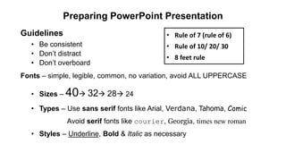 Preparing PowerPoint Presentation
Guidelines
• Be consistent
• Don’t distract
• Don’t overboard
Fonts – simple, legible, common, no variation, avoid ALL UPPERCASE
• Sizes – 40 32 28 24
• Types – Use sans serif fonts like Arial, Verdana, Tahoma, Comic
Avoid serif fonts like courier, Georgia, times new roman
• Styles – Underline, Bold & Italic as necessary
• Rule of 7 (rule of 6)
• Rule of 10/ 20/ 30
• 8 feet rule
 