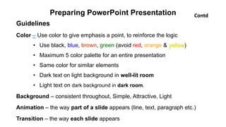Preparing PowerPoint Presentation
Guidelines
Color – Use color to give emphasis a point, to reinforce the logic
• Use black, blue, brown, green (avoid red, orange & yellow)
• Maximum 5 color palette for an entire presentation
• Same color for similar elements
• Dark text on light background in well-lit room
• Light text on dark background in dark room.
Background – consistent throughout, Simple, Attractive, Light
Animation – the way part of a slide appears (line, text, paragraph etc.)
Transition – the way each slide appears
Contd
 