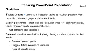 Preparing PowerPoint Presentation
Guidelines
Tables/ Graphs – use graphs instead of tables as much as possible. Must
have title under each graph and over each table
Spelling/ grammar – proof read slides several times for - spelling mistakes,
use of repeated words, grammatical errors
Get someone else to check it
Conclusions – Use an effective & strong closing – audience remember last
words.
• Summarize main points
• Suggest future avenues of research
• Keep all visuals simple
Contd
 