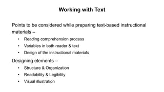 Working with Text
Points to be considered while preparing text-based instructional
materials –
• Reading comprehension process
• Variables in both reader & text
• Design of the instructional materials
Designing elements –
• Structure & Organization
• Readability & Legibility
• Visual illustration
 