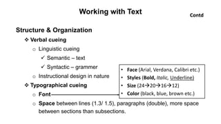 Working with Text
Structure & Organization
 Verbal cueing
o Linguistic cueing
 Semantic – text
 Syntactic – grammer
o Instructional design in nature
 Typographical cueing
o Font
o Space between lines (1.3/ 1.5), paragraphs (double), more space
between sections than subsections.
• Face (Arial, Verdana, Calibri etc.)
• Styles (Bold, Italic, Underline)
• Size (24201612)
• Color (black, blue, brown etc.)
Contd
 