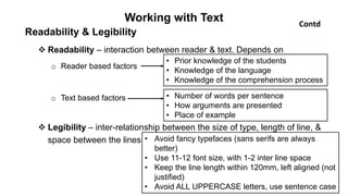 Working with Text
Readability & Legibility
 Readability – interaction between reader & text. Depends on
o Reader based factors
o Text based factors
 Legibility – inter-relationship between the size of type, length of line, &
space between the lines • Avoid fancy typefaces (sans serifs are always
better)
• Use 11-12 font size, with 1-2 inter line space
• Keep the line length within 120mm, left aligned (not
justified)
• Avoid ALL UPPERCASE letters, use sentence case
• Prior knowledge of the students
• Knowledge of the language
• Knowledge of the comprehension process
• Number of words per sentence
• How arguments are presented
• Place of example
Contd
 