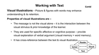 Working with Text
Visual Illustrations - Picture & figures with words may enhance
understanding & its retention.
Properties of visual illustrations are –
• The message is not the visual alone – it is the interaction between the
visual stimulus & prior knowledge of the learner.
• They are used for specific affective or cognitive purpose – provide
visual explanation of verbal argument (visual memory > word memory).
• It has cross-reference between the text & visual illustration.
Contd
Reader
Text
Verbal Visual
 