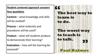 Student centered approach answers
four questions
Content – what knowledge and skills
will be studied?
Process – what materials and
procedures will be used?
Product – what will students produce
to demonstrate their learning?
Evaluation – how will the learning be
assessed?
 