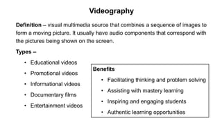 Definition – visual multimedia source that combines a sequence of images to
form a moving picture. It usually have audio components that correspond with
the pictures being shown on the screen.
Types –
• Educational videos
• Promotional videos
• Informational videos
• Documentary films
• Entertainment videos
Videography
Benefits
• Facilitating thinking and problem solving
• Assisting with mastery learning
• Inspiring and engaging students
• Authentic learning opportunities
 